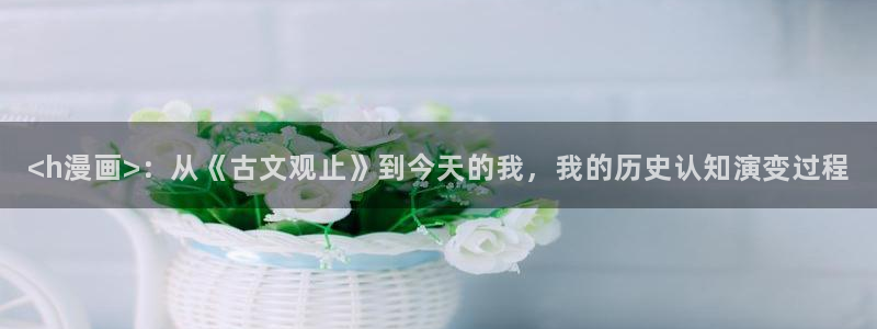 传武漫画免费下拉式漫画奇漫屋：<h漫画>：从《古文观止》到今天的我，我的历史认知演变过程