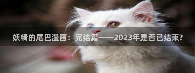 奇漫屋漫画网：妖精的尾巴漫画：完结篇——2023年是否已结束?